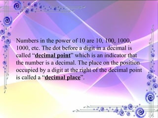 Numbers in the power of 10 are 10, 100, 1000, 1000, etc. The dot before a digit in a decimal is called “ decimal point ” which is an indicator that the number is a decimal. The place on the position occupied by a digit at the right of the decimal point is called a “ decimal place ”. 