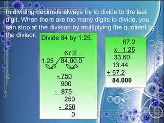 In dividing decimals always try to divide to the last digit. When there are too many digits to divide, you can stop at the division by multiplying the quotient by the divisor.  Divide 84 by 1.25. 67.2 1.25  84.00.0 - 750 900 -  875 250 -  250 0 67.2 x  1.25 33.60 13.44 + 67.2 84.000 