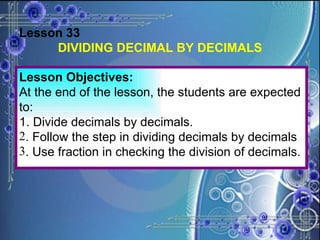 Lesson 33 DIVIDING DECIMAL BY DECIMALS Lesson Objectives: At the end of the lesson, the students are expected to: 1. Divide decimals by decimals. . Follow the step in dividing decimals by decimals . Use fraction in checking the division of decimals. 