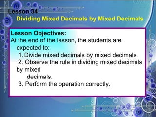 Lesson 34 Dividing Mixed Decimals by Mixed Decimals Lesson Objectives: At the end of the lesson, the students are expected to: Divide mixed decimals by mixed decimals.   2. Observe the rule in dividing mixed decimals by mixed decimals. 3. Perform the operation correctly. 