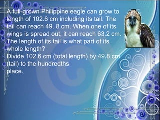 A full-grown Philippine eagle can grow to length of 102.6 cm including its tail. The tail can reach 49. 8 cm. When one of its wings is spread out, it can reach 63.2 cm. The length of its tail is what part of its whole length? Divide 102.6 cm (total length) by 49.8 cm (tail) to the hundredths place. 