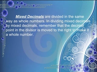 Mixed Decimals  are divided in the same way as whole numbers. In dividing mixed decimals by mixed decimals, remember that the decimal point in the divisor is moved to the right to make it a whole number. 