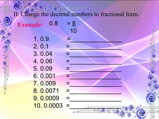 II. Change the decimal numbers to fractional form. Example:   0.8  =  8 10 1. 0.9   =_______________ 2. 0.1  =_______________ 3. 0.04  =_______________ 4. 0.06  =_______________ 5. 0.09  =_______________ 6. 0.001  =_______________ 7. 0.009  =_______________ 8. 0.0071  =_______________ 9. 0.0009  =_______________ 10. 0.0003  =_______________ 