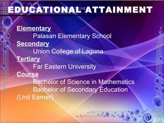 EDUCATIONAL ATTAINMENT Elementary Palasan Elementary School Secondary Union College of Laguna Tertiary Far Eastern University Course Bachelor of Science in Mathematics Bachelor of Secondary Education  (Unit Earner) 