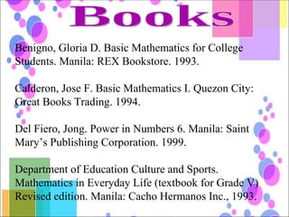 Books Benigno, Gloria D. Basic Mathematics for College Students. Manila: REX Bookstore. 1993. Calderon, Jose F. Basic Mathematics I. Quezon City: Great Books Trading. 1994. Del Fiero, Jong. Power in Numbers 6. Manila: Saint Mary’s Publishing Corporation. 1999. Department of Education Culture and Sports. Mathematics in Everyday Life (textbook for Grade V) Revised edition. Manila: Cacho Hermanos Inc., 1993. 