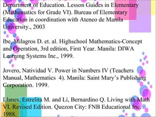 Department of Education. Lesson Guides in Elementary (Mathematics for Grade VI). Bureau of Elementary Education in coordination with Ateneo de Manila University., 2003 Ibe, Milagros D. et. al. Highschool Mathematics-Concept and Operation, 3rd edition, First Year. Manila: DIWA Learning Systems Inc., 1999. Jovero, Natividad V. Power in Numbers IV (Teachers Manual, Mathematics  4). Manila: Saint Mary’s Publishing Corporation. 1999. Llanes, Estrelita M. and Li, Bernardino Q. Living with Math VI. Revised Edition. Quezon City: FNB Educational Inc. 1988. 