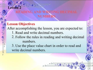 Lesson 2 READING AND WRITING DECIMAL NUMBERS Lesson Objectives After accomplishing the lesson, you are expected to:  . Read and write decimal numbers. . Follow the rules in reading and writing decimal  numbers. . Use the place value chart in order to read and write decimal  numbers. 