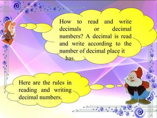 How to read and write decimals or decimal numbers? A decimal is read and write according to the number of decimal place it has. Here are the rules in reading and writing decimal numbers. 