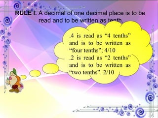 RULE I.  A decimal of one decimal place is to be  read and to be written as tenth. .4 is read as “4 tenths” and is to be written as “four tenths”; 4/10 .2 is read as “2 tenths” and is to be written as “two tenths”. 2/10 