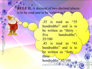 RULE II.  A decimal of two decimal places is to be read and to be written as hundredth. .35 is read as “35 hundredths” and is to be written as “thirty – five hundredths”; 35/100 .43 is read as “43 hundredths” and is to be written as “forty – three hundredths”.43/100 