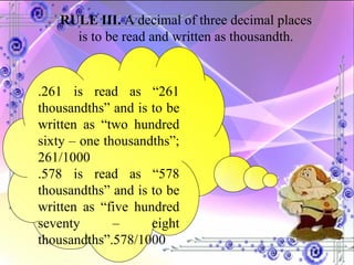 RULE III.  A decimal of three decimal places is to be read and written as thousandth. .261 is read as “261 thousandths” and is to be written as “two hundred sixty – one thousandths”; 261/1000 .578 is read as “578 thousandths” and is to be written as “five hundred seventy – eight thousandths”.578/1000 