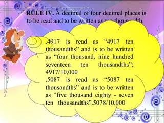 RULE IV.  A decimal of four decimal places is to be read and to be written as ten thousandth.  .4917 is read as “4917 ten thousandths” and is to be written as “four thousand, nine hundred seventeen ten thousandths”; 4917/10,000 .5087 is read as “5087 ten thousandths” and is to be written as “five thousand eighty - seven ten  thousandths”.5078/10,000 