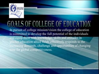 In pursuit of college mission/vision the college of education is committed to develop the full potential of the individuals and equip them with knowledge, skills and attitudes in teacher education allied fields effectively responds to the increasing demands, challenge and opportunities of changing time for global competitiveness. Goals of College of Education 