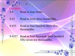 Examples: 0.4 Read as four tenths. 0.43 Read as forty-three hundredths. 0.435 Read as four hundred thirty-five  thousandths. 0.4357  Read as four thousand, three hundred  fifty-seven ten thousandths. 