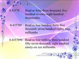 0.43578  Read as forty-three thousand, five  hundred seventy-eight hundred  thousandths. 0.435789  Read as four hundred thirty-five  thousand, seven hundred eighty nine  millionths. 0.4357896 Read as four million, three hundred  fifty-seven thousand, eight hundred  ninety-six ten millionths. 