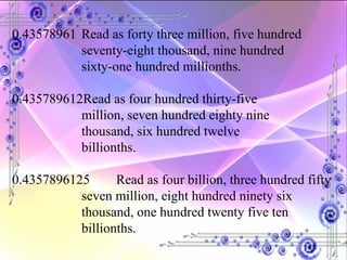 0.43578961 Read as forty three million, five hundred  seventy-eight thousand, nine hundred  sixty-one hundred millionths. 0.435789612Read as four hundred thirty-five  million, seven hundred eighty nine  thousand, six hundred twelve  billionths. 0.4357896125 Read as four billion, three hundred fifty  seven million, eight hundred ninety six  thousand, one hundred twenty five ten  billionths. 