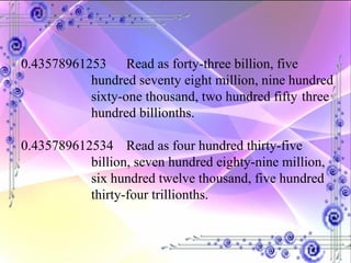 0.43578961253 Read as forty-three billion, five  hundred seventy eight million, nine hundred  sixty-one thousand, two hundred fifty  three  hundred billionths. 0.435789612534 Read as four hundred thirty-five  billion, seven hundred eighty-nine million,  six hundred twelve thousand, five hundred  thirty-four trillionths. 