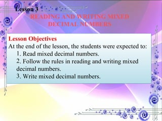 Lesson 3 READING AND WRITING MIXED DECIMAL NUMBERS Lesson Objectives At the end of the lesson, the students were expected to:  . Read mixed decimal numbers. . Follow the rules in reading and writing mixed decimal numbers. . Write mixed decimal numbers. 