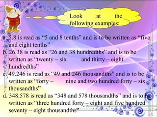 Look at the following examples: a. 5.8 is read as “5 and 8 tenths” and is to be written as “five and eight tenths” b. 26.38 is read as “26 and 38 hundredths” and is to be written as “twenty – six  and thirty – eight hundredths” c. 49.246 is read as “49 and 246 thousandths” and is to be written as “forty –  nine and two hundred forty – six thousandths” d. 348.578 is read as “348 and 578 thousandths” and is to be written as “three hundred forty – eight and five hundred seventy – eight thousandths” 