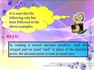 It is seen that the following rule has been followed in the above examples. RULE: In reading a mixed decimal numbers, read the integral part as usual “and” in place of the decimal point, the decimal point is read as usual also. 