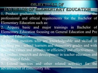 Objectives of Bachelor of Elementary Education 1. Produce graduates who can demonstrate and practice the professional and ethical requirements for the Bachelor of Elementary Education such as:  2. Acquire basic and major trainings in Bachelor of Elementary Education focusing on General Education and Pre - School Education.  3. Produce mentors who are knowledgeable and skilled in teaching pre - school learners and elementary grades and with desirable values and attitudes or efficiency and effectiveness.  4. Conduct research and development in teacher education and other related fields.  5. Extend services and other related activities for the advancement of community life.  