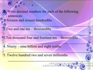 II. Write decimal numbers for each of the following sentences: 1. Sixteen and sixteen hundredths _____________________________________________ 2.Two and one ten – thousandths _____________________________________________ 3.Ten thousand four and fourteen ten – thousandths _____________________________________________ 4. Ninety – nine billion and eight tenths _____________________________________________ 5. Twelve hundred two and seven millionths _____________________________________________ 