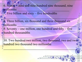 6. Ninety – nine and nine hundred nine thousand, nine  millionths_________________________________ 7. Five billion and sixty – five hundredths ______________________________________________ 8. Three billion, six thousand and three thousand six millionths _____________________________________ 9. Seventy – one million, one hundred and fifty – five hundred thousandths ______________________________________________ 10. Two hundred two million, two thousand, two and two hundred two thousand two millionths ______________________________________________ 