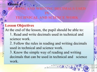 Lesson 4 READING AND WRITING DECIMALS USED IN TECHNICAL AND SCIENCE WORK Lesson Objectives At the end of the lesson, the pupil should be able to:  . Read and write decimals used in technical and  science work. . Follow the rules in reading and writing decimals  used in technical and  science work. . Know the simple way of reading and writing  decimals that can be  used in technical and  science  work. 