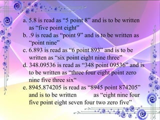 a. 5.8 is read as “5 point 8” and is to be written as “five point eight” b. .9 is read as “point 9” and is to be written as “point nine” c. 6.893 is read as “6 point 893” and is to be written as “six point eight nine three” d. 348.09536 is read as “348 point 09536” and is to be written as “three four eight point zero nine five three six“ e. 8945.874205 is read as “8945 point 874205” and is to be written  as “eight nine four five point eight seven four two zero five” 