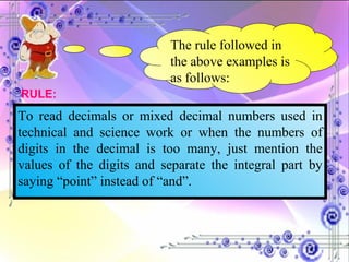The rule followed in the above examples is as follows: To read decimals or mixed decimal numbers used in technical and science work or when the numbers of digits in the decimal is too many, just mention the values of the digits and separate the integral part by saying “point” instead of “and”. RULE: 