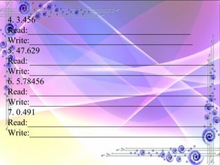 4. 3.456 Read:______________________________________ Write:______________________________________ 5. 47.629 Read: ___________________________________________ Write:___________________________________________ 6. 5.78456 Read: ___________________________________________ Write:___________________________________________ 7. 0.491 Read:___________________________________________ Write:__________________________________________ 