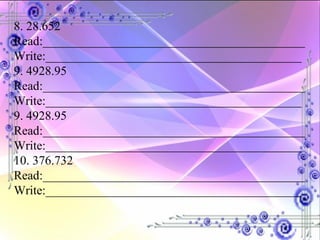 8. 28.652 Read:__________________________________________ Write:_________________________________________ 9. 4928.95 Read:__________________________________________ Write:_________________________________________ 9. 4928.95 Read:__________________________________________ Write:_________________________________________ 10. 376.732 Read:__________________________________________ Write:_________________________________________ 