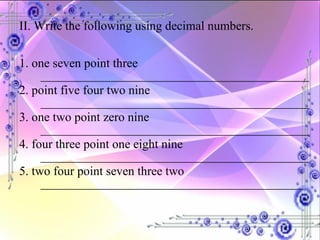 II. Write the following using decimal numbers. 1. one seven point three ___________________________________________ 2. point five four two nine ___________________________________________ 3. one two point zero nine ___________________________________________ 4. four three point one eight nine ___________________________________________ 5. two four point seven three two  __________________________________________ 