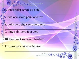 6. three point seven six nine ______________________________________________ 7. two one seven point one five ____________________________________________ 8. point zero eight zero zero zero ___________________________________________ 9. nine point zero four zero ______________________________________________ 10. two point six seven two five ____________________________________________ 11. zero point nine eight nine ______________________________________________ 