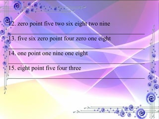 12. zero point five two six eight two nine ____________________________________________ 13. five six zero point four zero one eight ____________________________________________ 14. one point one nine one eight ____________________________________________ 15. eight point five four three ____________________________________________ 