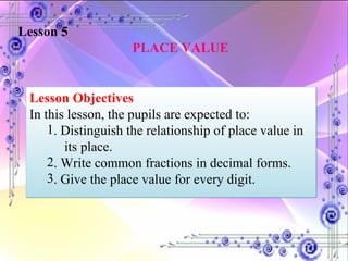Lesson 5   PLACE VALUE Lesson Objectives In this lesson, the pupils are expected to:  . Distinguish the relationship of place value in  its place. . Write common fractions in decimal forms. . Give the place value for every digit. 