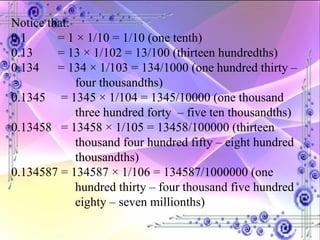 Notice that: 0.1  = 1 × 1/10 = 1/10 (one tenth) 0.13  = 13 × 1/102 = 13/100 (thirteen hundredths) 0.134  = 134 × 1/103 = 134/1000 (one hundred thirty –  four thousandths)  0.1345  = 1345 × 1/104 = 1345/10000 (one thousand  three hundred forty  – five ten thousandths) 0.13458  = 13458 × 1/105 = 13458/100000 (thirteen  thousand four hundred fifty – eight hundred  thousandths) 0.134587 = 134587 × 1/106 = 134587/1000000 (one  hundred thirty – four thousand five hundred  eighty – seven millionths) 