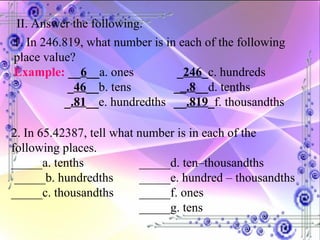 II. Answer the following. 1. In 246.819, what number is in each of the following place value? Example:   __ 6 __ a. ones   _ 246 _ c. hundreds    _ 46 __ b. tens _ _.8 __ d. tenths    _ .81 __ e. hundredths  __ .819 _ f. thousandths 2. In 65.42387, tell what number is in each of the following places. _____a. tenths _____d. ten–thousandths  _____b. hundredths _____e. hundred – thousandths _____c. thousandths _____f. ones _____g. tens 