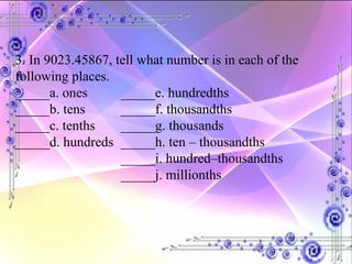 3. In 9023.45867, tell what number is in each of the following places. _____a. ones _____e. hundredths _____b. tens _____f. thousandths _____c. tenths _____g. thousands _____d. hundreds _____h. ten – thousandths _____i. hundred–thousandths _____j. millionths 