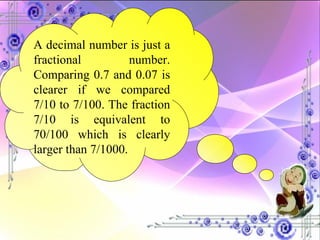 A decimal number is just a fractional number. Comparing 0.7 and 0.07 is clearer if we compared 7/10 to 7/100. The fraction 7/10 is equivalent to 70/100 which is clearly larger than 7/1000. 