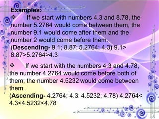 Examples: If we start with numbers 4.3 and 8.78, the number 5.2764 would come between them, the number 9.1 would come after them and the number 2 would come before them. ( Descending-  9.1; 8.87; 5.2764; 4.3 )  9.1> 8.87>5.2764>4.3 If we start with the numbers 4.3 and 4.78, the number 4.2764 would come before both of them; the number 4.5232 would come between them. ( Ascending-  4.2764; 4.3; 4.5232; 4.78) 4.2764< 4.3<4.5232<4.78 