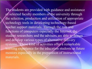 The students are provided with guidance and assistance of selected faculty members of the university through the selection, production and utilization of appropriate technology tools in developing technology-based teacher support materials. Through the role and functions of computers especially the Internet, the student researchers and the advisers are able to design and develop various types of alternative delivery systems.  These kind of activities offer a remarkable learning experience for the education students as future mentors especially in the preparation of instructional materials. 