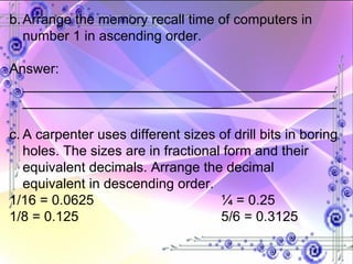 b. Arrange the memory recall time of computers in number 1 in ascending order. Answer: __________________________________________________________________________________ c. A carpenter uses different sizes of drill bits in boring holes. The sizes are in fractional form and their equivalent decimals. Arrange the decimal equivalent in descending order. 1/16 = 0.0625 ¼ = 0.25 1/8 = 0.125 5/6 = 0.3125 