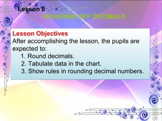 Lesson 8 ROUNDING OFF DECIMALS Lesson Objectives  After accomplishing the lesson, the pupils are expected to: 1. Round decimals. 2. Tabulate data in the chart. 3. Show rules in rounding decimal numbers. 