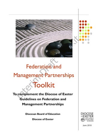 Federation and
Management Partnerships
            Toolkit
To complement the Diocese of Exeter
    Guidelines on Federation and
     Management Partnerships

       Diocesan Board of Education

            Diocese of Exeter

                                      June 2010
 