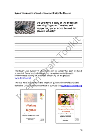 Supporting paperwork and engagement with the Diocese




                                              Do you have a copy of the Diocesan
                                              Working Together Timeline and
                                              supporting papers (see below) for
                                              Church schools?




_______________________________________________________________
_______________________________________________________________
_______________________________________________________________
_______________________________________________________________
_______________________________________________________________
_______________________________________________________________
_______________________________________________________________
_______________________________________________________________
_______________________________________________________________



The Devon Local Authority ‘Federation Toolkit for Schools’ has been produced
to assist all Devon’s schools in exploring the options available and is
recommended reading for all schools embarking on this process.
www.devon.gov.uk

The DBE have also produced two important guidance documents available
from your Diocesan Education Officer or our web-site www.exeterccyp.org




               Working                                             Federation and

               Together                                        Management Partnerships
                                                                         Guidance
            Diocesan Recommendations on                        To complement the Diocese of Exeter
        Partnership working for Church Schools                      Toolkit on Federation and
                                                                    Management Partnerships

                Diocesan Board of Education
                                                                      Diocesan Board of Education
                     Diocese of Exeter
                                                                           Diocese of Exeter




                                                                                                     10
 