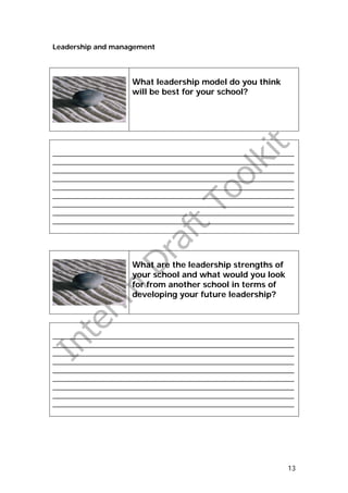 Leadership and management




                    What leadership model do you think
                    will be best for your school?




_______________________________________________________________
_______________________________________________________________
_______________________________________________________________
_______________________________________________________________
_______________________________________________________________
_______________________________________________________________
_______________________________________________________________
_______________________________________________________________
_______________________________________________________________




                    What are the leadership strengths of
                    your school and what would you look
                    for from another school in terms of
                    developing your future leadership?




_______________________________________________________________
_______________________________________________________________
_______________________________________________________________
_______________________________________________________________
_______________________________________________________________
_______________________________________________________________
_______________________________________________________________
_______________________________________________________________
_______________________________________________________________




                                                             13
 