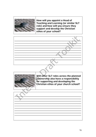 How will you appoint a Head of
                    Teaching and Learning (or similar SLT
                    role) and how will you ensure they
                    support and develop the Christian
                    ethos of your school?


_______________________________________________________________
_______________________________________________________________
_______________________________________________________________
_______________________________________________________________
_______________________________________________________________
_______________________________________________________________
_______________________________________________________________
_______________________________________________________________
_______________________________________________________________




                    Will other SLT roles across the planned
                    partnership also have a responsibility
                    for supporting and developing the
                    Christian ethos of your church school?




_______________________________________________________________
_______________________________________________________________
_______________________________________________________________
_______________________________________________________________
_______________________________________________________________
_______________________________________________________________
_______________________________________________________________
_______________________________________________________________
_______________________________________________________________




                                                             16
 
