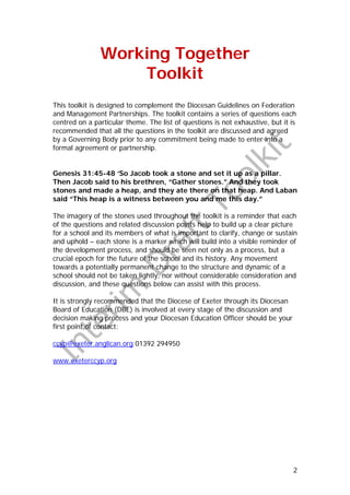 Working Together
                   Toolkit
This toolkit is designed to complement the Diocesan Guidelines on Federation
and Management Partnerships. The toolkit contains a series of questions each
centred on a particular theme. The list of questions is not exhaustive, but it is
recommended that all the questions in the toolkit are discussed and agreed
by a Governing Body prior to any commitment being made to enter into a
formal agreement or partnership.


Genesis 31:45-48 ‘So Jacob took a stone and set it up as a pillar.
Then Jacob said to his brethren, “Gather stones.” And they took
stones and made a heap, and they ate there on that heap. And Laban
said “This heap is a witness between you and me this day.”

The imagery of the stones used throughout the toolkit is a reminder that each
of the questions and related discussion points help to build up a clear picture
for a school and its members of what is important to clarify, change or sustain
and uphold – each stone is a marker which will build into a visible reminder of
the development process, and should be seen not only as a process, but a
crucial epoch for the future of the school and its history. Any movement
towards a potentially permanent change to the structure and dynamic of a
school should not be taken lightly, nor without considerable consideration and
discussion, and these questions below can assist with this process.

It is strongly recommended that the Diocese of Exeter through its Diocesan
Board of Education (DBE) is involved at every stage of the discussion and
decision making process and your Diocesan Education Officer should be your
first point of contact:

ccyp@exeter.anglican.org 01392 294950

www.exeterccyp.org




                                                                                2
 