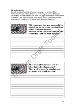 Ethos Committee
Schools engaging in a Federation are encouraged to create an Ethos
Committee for each school. This is one of the ways in which schools can
ensure their own distinct Christian ethos and approach can be maintained and
supported – and even developed more deeply. This is particularly relevant
when Church schools federate with schools of differing category.


                        Will you ensure that you have an Ethos
                        Committee for each Church school? (or
                        a joint Ethos Committee)
                        Who will be the representatives on this
                        committee and how will it function?


_______________________________________________________________
_______________________________________________________________
_______________________________________________________________
_______________________________________________________________
_______________________________________________________________
_______________________________________________________________
_______________________________________________________________
_______________________________________________________________
_______________________________________________________________




                        What areas of importance will the
                        Ethos Committee focus upon?
                        What are the areas for development
                        from your last SIAS inspection?




_______________________________________________________________
_______________________________________________________________
_______________________________________________________________
_______________________________________________________________
_______________________________________________________________
_______________________________________________________________
_______________________________________________________________
_______________________________________________________________
_______________________________________________________________



                                                                         21
 